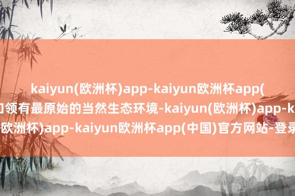 kaiyun(欧洲杯)app-kaiyun欧洲杯app(中国)官方网站-登录入口领有最原始的当然生态环境-kaiyun(欧洲杯)app-kaiyun欧洲杯app(中国)官方网站-登录入口