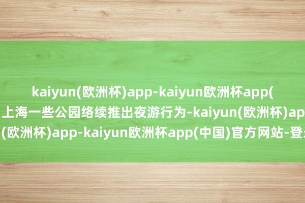 kaiyun(欧洲杯)app-kaiyun欧洲杯app(中国)官方网站-登录入口上海一些公园络续推出夜游行为-kaiyun(欧洲杯)app-kaiyun欧洲杯app(中国)官方网站-登录入口