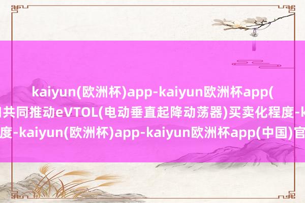 kaiyun(欧洲杯)app-kaiyun欧洲杯app(中国)官方网站-登录入口共同推动eVTOL(电动垂直起降动荡器)买卖化程度-kaiyun(欧洲杯)app-kaiyun欧洲杯app(中国)官方网站-登录入口