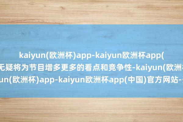 kaiyun(欧洲杯)app-kaiyun欧洲杯app(中国)官方网站-登录入口无疑将为节目增多更多的看点和竞争性-kaiyun(欧洲杯)app-kaiyun欧洲杯app(中国)官方网站-登录入口