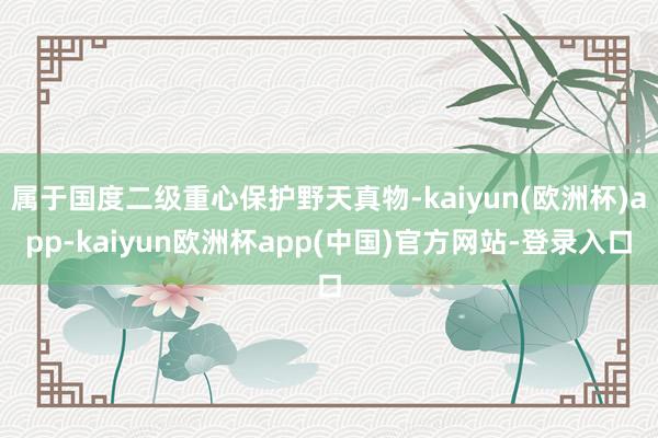 属于国度二级重心保护野天真物-kaiyun(欧洲杯)app-kaiyun欧洲杯app(中国)官方网站-登录入口