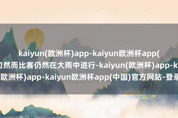 kaiyun(欧洲杯)app-kaiyun欧洲杯app(中国)官方网站-登录入口然而比赛仍然在大雨中进行-kaiyun(欧洲杯)app-kaiyun欧洲杯app(中国)官方网站-登录入口