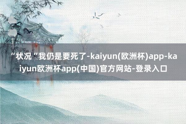 “状况“我仍是要死了-kaiyun(欧洲杯)app-kaiyun欧洲杯app(中国)官方网站-登录入口