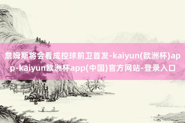 詹姆斯将会看成控球前卫首发-kaiyun(欧洲杯)app-kaiyun欧洲杯app(中国)官方网站-登录入口