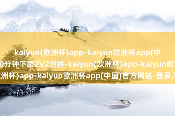 kaiyun(欧洲杯)app-kaiyun欧洲杯app(中国)官方网站-登录入口10分钟下路2V2对拼-kaiyun(欧洲杯)app-kaiyun欧洲杯app(中国)官方网站-登录入口