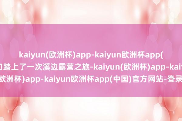 kaiyun(欧洲杯)app-kaiyun欧洲杯app(中国)官方网站-登录入口踏上了一次溪边露营之旅-kaiyun(欧洲杯)app-kaiyun欧洲杯app(中国)官方网站-登录入口