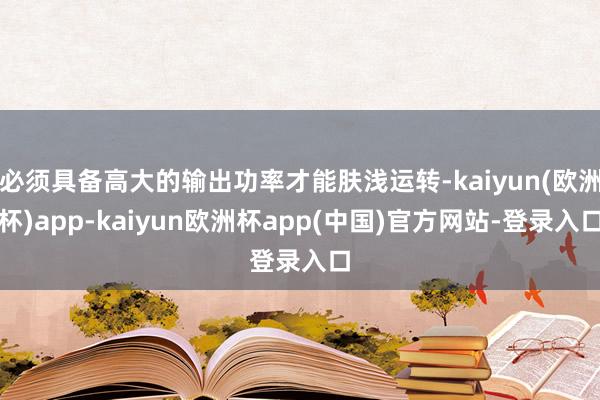 必须具备高大的输出功率才能肤浅运转-kaiyun(欧洲杯)app-kaiyun欧洲杯app(中国)官方网站-登录入口