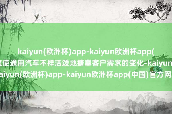 kaiyun(欧洲杯)app-kaiyun欧洲杯app(中国)官方网站-登录入口这使通用汽车不祥活泼地搪塞客户需求的变化-kaiyun(欧洲杯)app-kaiyun欧洲杯app(中国)官方网站-登录入口