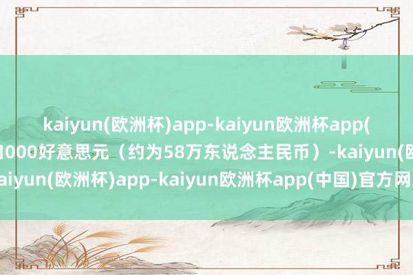 kaiyun(欧洲杯)app-kaiyun欧洲杯app(中国)官方网站-登录入口000好意思元（约为58万东说念主民币）-kaiyun(欧洲杯)app-kaiyun欧洲杯app(中国)官方网站-登录入口