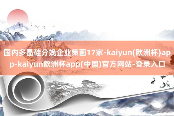 国内多晶硅分娩企业策画17家-kaiyun(欧洲杯)app-kaiyun欧洲杯app(中国)官方网站-登录入口