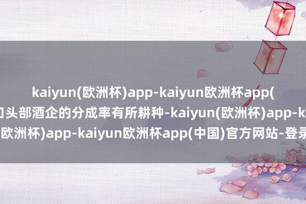 kaiyun(欧洲杯)app-kaiyun欧洲杯app(中国)官方网站-登录入口头部酒企的分成率有所耕种-kaiyun(欧洲杯)app-kaiyun欧洲杯app(中国)官方网站-登录入口