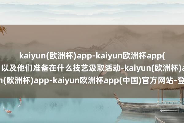 kaiyun(欧洲杯)app-kaiyun欧洲杯app(中国)官方网站-登录入口以及他们准备在什么技艺汲取活动-kaiyun(欧洲杯)app-kaiyun欧洲杯app(中国)官方网站-登录入口