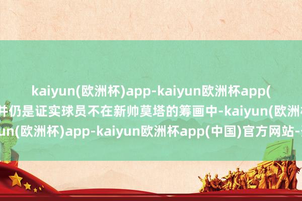 kaiyun(欧洲杯)app-kaiyun欧洲杯app(中国)官方网站-登录入口并仍是证实球员不在新帅莫塔的筹画中-kaiyun(欧洲杯)app-kaiyun欧洲杯app(中国)官方网站-登录入口