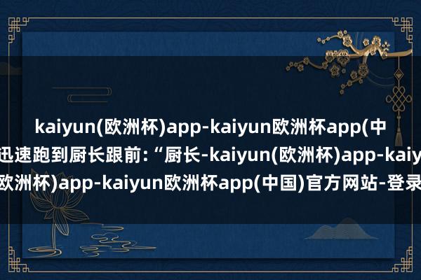 kaiyun(欧洲杯)app-kaiyun欧洲杯app(中国)官方网站-登录入口他迅速跑到厨长跟前:“厨长-kaiyun(欧洲杯)app-kaiyun欧洲杯app(中国)官方网站-登录入口