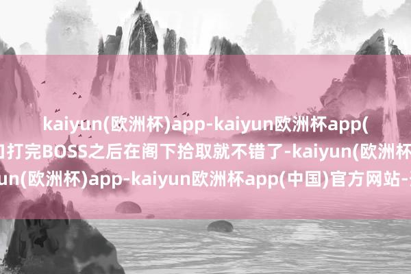 kaiyun(欧洲杯)app-kaiyun欧洲杯app(中国)官方网站-登录入口打完BOSS之后在阁下拾取就不错了-kaiyun(欧洲杯)app-kaiyun欧洲杯app(中国)官方网站-登录入口