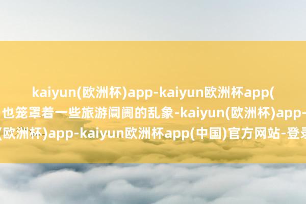 kaiyun(欧洲杯)app-kaiyun欧洲杯app(中国)官方网站-登录入口也笼罩着一些旅游阛阓的乱象-kaiyun(欧洲杯)app-kaiyun欧洲杯app(中国)官方网站-登录入口