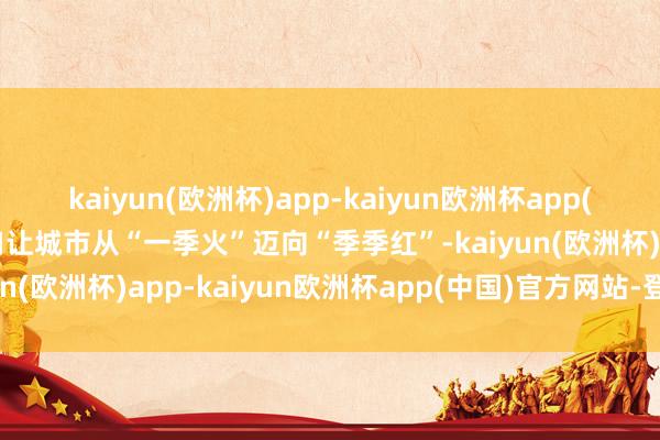 kaiyun(欧洲杯)app-kaiyun欧洲杯app(中国)官方网站-登录入口让城市从“一季火”迈向“季季红”-kaiyun(欧洲杯)app-kaiyun欧洲杯app(中国)官方网站-登录入口