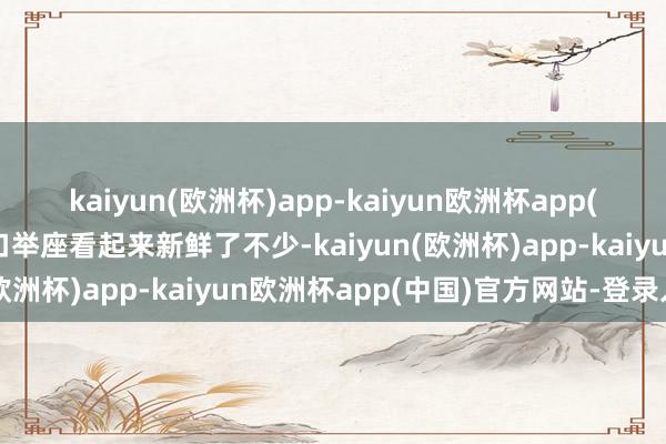 kaiyun(欧洲杯)app-kaiyun欧洲杯app(中国)官方网站-登录入口举座看起来新鲜了不少-kaiyun(欧洲杯)app-kaiyun欧洲杯app(中国)官方网站-登录入口