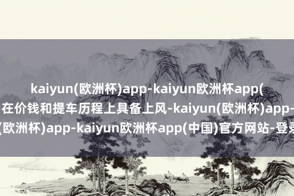 kaiyun(欧洲杯)app-kaiyun欧洲杯app(中国)官方网站-登录入口在价钱和提车历程上具备上风-kaiyun(欧洲杯)app-kaiyun欧洲杯app(中国)官方网站-登录入口