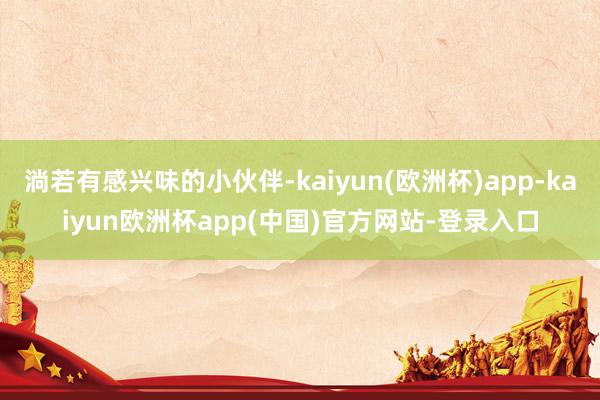 淌若有感兴味的小伙伴-kaiyun(欧洲杯)app-kaiyun欧洲杯app(中国)官方网站-登录入口