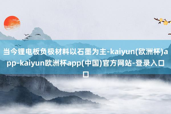 当今锂电板负极材料以石墨为主-kaiyun(欧洲杯)app-kaiyun欧洲杯app(中国)官方网站-登录入口