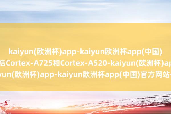 kaiyun(欧洲杯)app-kaiyun欧洲杯app(中国)官方网站-登录入口包括Cortex-A725和Cortex-A520-kaiyun(欧洲杯)app-kaiyun欧洲杯app(中国)官方网站-登录入口