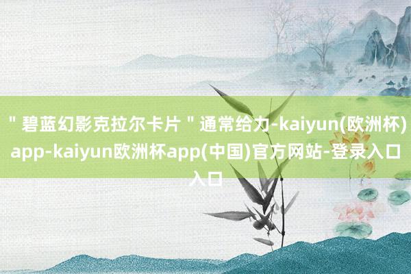 ＂碧蓝幻影克拉尔卡片＂通常给力-kaiyun(欧洲杯)app-kaiyun欧洲杯app(中国)官方网站-登录入口