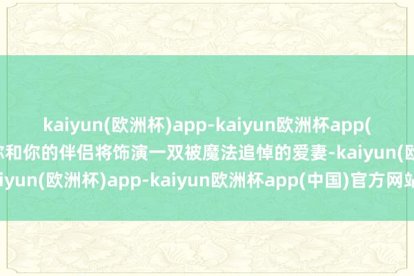 kaiyun(欧洲杯)app-kaiyun欧洲杯app(中国)官方网站-登录入口你和你的伴侣将饰演一双被魔法追悼的爱妻-kaiyun(欧洲杯)app-kaiyun欧洲杯app(中国)官方网站-登录入口