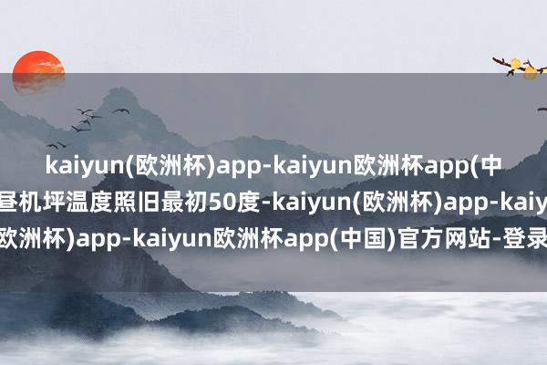 kaiyun(欧洲杯)app-kaiyun欧洲杯app(中国)官方网站-登录入口下昼机坪温度照旧最初50度-kaiyun(欧洲杯)app-kaiyun欧洲杯app(中国)官方网站-登录入口