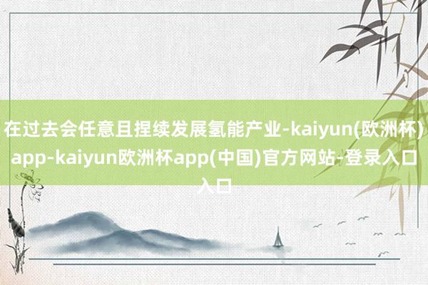 在过去会任意且捏续发展氢能产业-kaiyun(欧洲杯)app-kaiyun欧洲杯app(中国)官方网站-登录入口