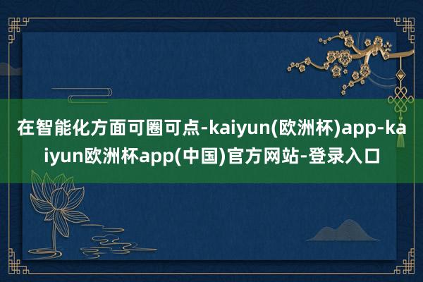 在智能化方面可圈可点-kaiyun(欧洲杯)app-kaiyun欧洲杯app(中国)官方网站-登录入口