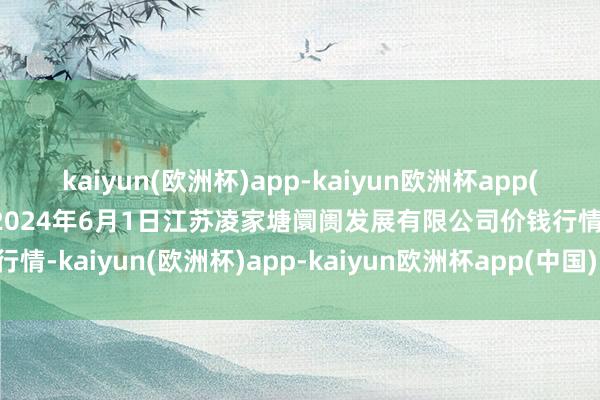 kaiyun(欧洲杯)app-kaiyun欧洲杯app(中国)官方网站-登录入口2024年6月1日江苏凌家塘阛阓发展有限公司价钱行情-kaiyun(欧洲杯)app-kaiyun欧洲杯app(中国)官方网站-登录入口