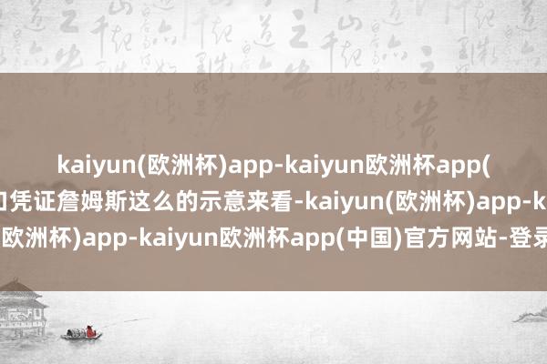 kaiyun(欧洲杯)app-kaiyun欧洲杯app(中国)官方网站-登录入口凭证詹姆斯这么的示意来看-kaiyun(欧洲杯)app-kaiyun欧洲杯app(中国)官方网站-登录入口