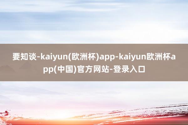 要知谈-kaiyun(欧洲杯)app-kaiyun欧洲杯app(中国)官方网站-登录入口