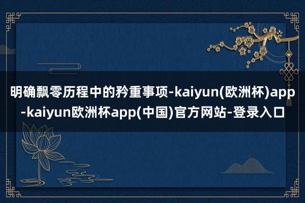 明确飘零历程中的矜重事项-kaiyun(欧洲杯)app-kaiyun欧洲杯app(中国)官方网站-登录入口