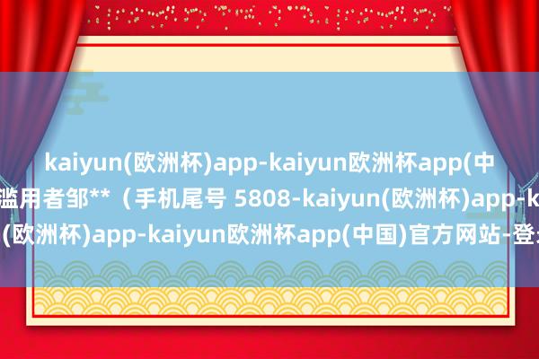 kaiyun(欧洲杯)app-kaiyun欧洲杯app(中国)官方网站-登录入口滥用者邹**（手机尾号 5808-kaiyun(欧洲杯)app-kaiyun欧洲杯app(中国)官方网站-登录入口