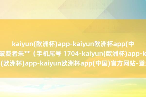 kaiyun(欧洲杯)app-kaiyun欧洲杯app(中国)官方网站-登录入口破费者朱**（手机尾号 1704-kaiyun(欧洲杯)app-kaiyun欧洲杯app(中国)官方网站-登录入口