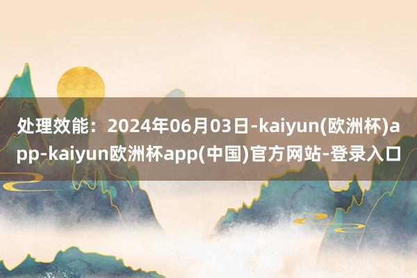 处理效能：2024年06月03日-kaiyun(欧洲杯)app-kaiyun欧洲杯app(中国)官方网站-登录入口