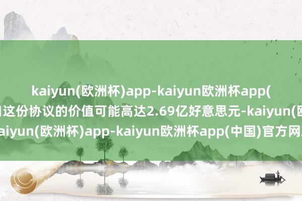 kaiyun(欧洲杯)app-kaiyun欧洲杯app(中国)官方网站-登录入口这份协议的价值可能高达2.69亿好意思元-kaiyun(欧洲杯)app-kaiyun欧洲杯app(中国)官方网站-登录入口