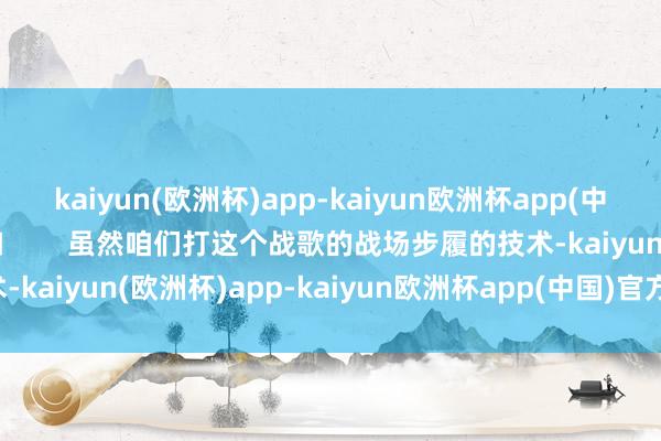 kaiyun(欧洲杯)app-kaiyun欧洲杯app(中国)官方网站-登录入口        虽然咱们打这个战歌的战场步履的技术-kaiyun(欧洲杯)app-kaiyun欧洲杯app(中国)官方网站-登录入口