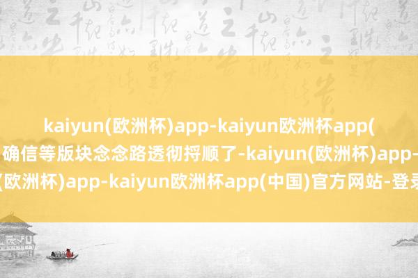 kaiyun(欧洲杯)app-kaiyun欧洲杯app(中国)官方网站-登录入口确信等版块念念路透彻捋顺了-kaiyun(欧洲杯)app-kaiyun欧洲杯app(中国)官方网站-登录入口