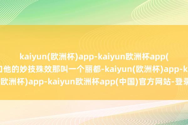 kaiyun(欧洲杯)app-kaiyun欧洲杯app(中国)官方网站-登录入口他的妙技殊效那叫一个丽都-kaiyun(欧洲杯)app-kaiyun欧洲杯app(中国)官方网站-登录入口