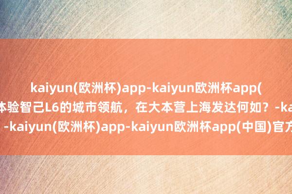 kaiyun(欧洲杯)app-kaiyun欧洲杯app(中国)官方网站-登录入口体验智己L6的城市领航，在大本营上海发达何如？-kaiyun(欧洲杯)app-kaiyun欧洲杯app(中国)官方网站-登录入口