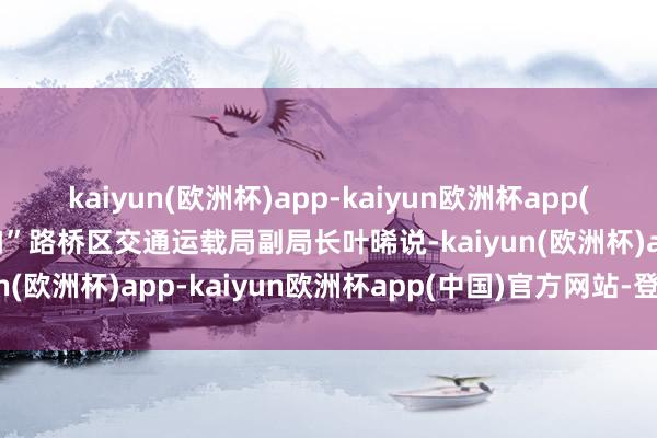 kaiyun(欧洲杯)app-kaiyun欧洲杯app(中国)官方网站-登录入口”路桥区交通运载局副局长叶晞说-kaiyun(欧洲杯)app-kaiyun欧洲杯app(中国)官方网站-登录入口