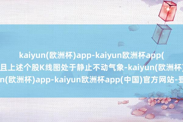 kaiyun(欧洲杯)app-kaiyun欧洲杯app(中国)官方网站-登录入口且上述个股K线图处于静止不动气象-kaiyun(欧洲杯)app-kaiyun欧洲杯app(中国)官方网站-登录入口