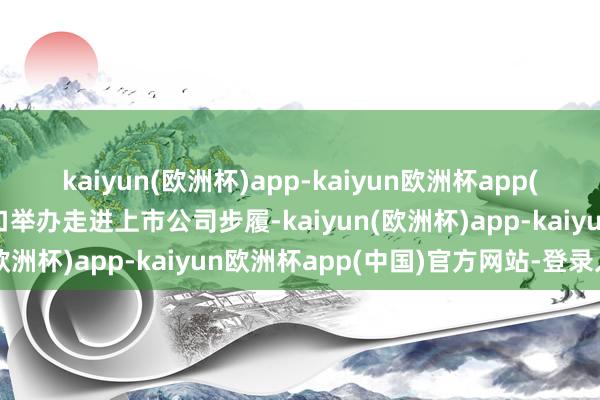 kaiyun(欧洲杯)app-kaiyun欧洲杯app(中国)官方网站-登录入口举办走进上市公司步履-kaiyun(欧洲杯)app-kaiyun欧洲杯app(中国)官方网站-登录入口