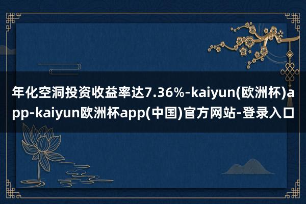 年化空洞投资收益率达7.36%-kaiyun(欧洲杯)app-kaiyun欧洲杯app(中国)官方网站-登录入口