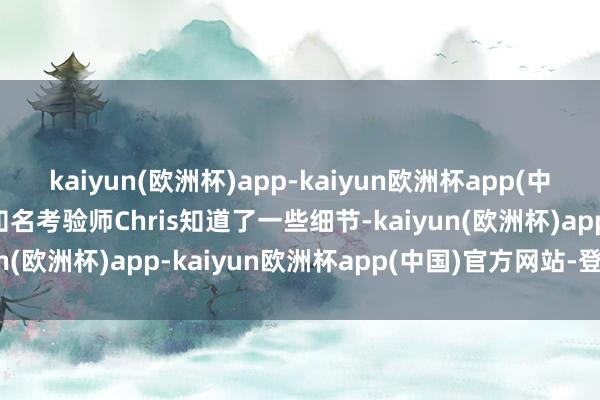 kaiyun(欧洲杯)app-kaiyun欧洲杯app(中国)官方网站-登录入口知名考验师Chris知道了一些细节-kaiyun(欧洲杯)app-kaiyun欧洲杯app(中国)官方网站-登录入口