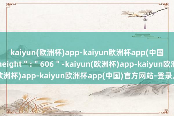 kaiyun(欧洲杯)app-kaiyun欧洲杯app(中国)官方网站-登录入口＂height＂:＂606＂-kaiyun(欧洲杯)app-kaiyun欧洲杯app(中国)官方网站-登录入口