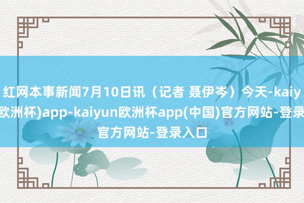 红网本事新闻7月10日讯（记者 聂伊岑）今天-kaiyun(欧洲杯)app-kaiyun欧洲杯app(中国)官方网站-登录入口